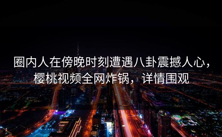 圈内人在傍晚时刻遭遇八卦震撼人心,樱桃视频全网炸锅,详情围观 圈内人在傍晚时刻遭遇八卦震撼人心,樱桃视频全网炸锅,详情围观