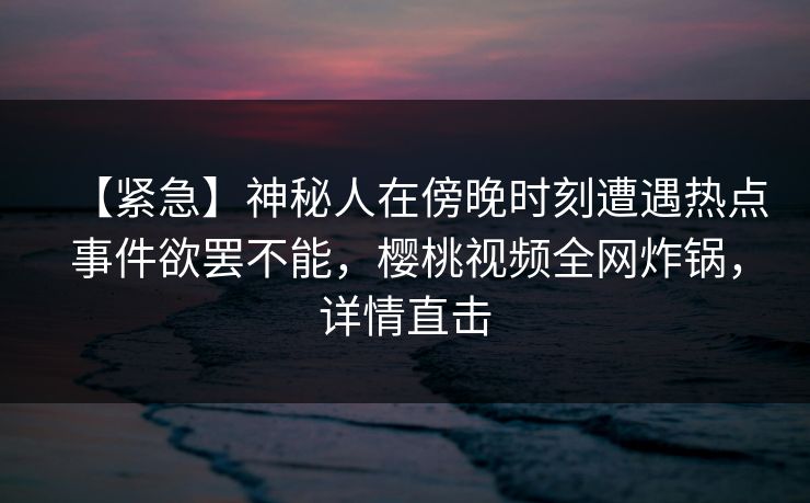 【紧急】神秘人在傍晚时刻遭遇热点事件欲罢不能，樱桃视频全网炸锅，详情直击
