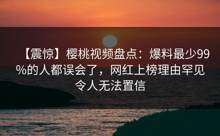 【震惊】樱桃视频盘点:爆料最少99%的人都误会了,网红上榜理由罕见令人无法置信 【震惊】樱桃视频盘点:爆料最少99%的人都误会了,网红上榜理由罕见令人无法置信
