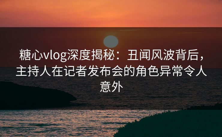 糖心vlog深度揭秘：丑闻风波背后，主持人在记者发布会的角色异常令人意外
