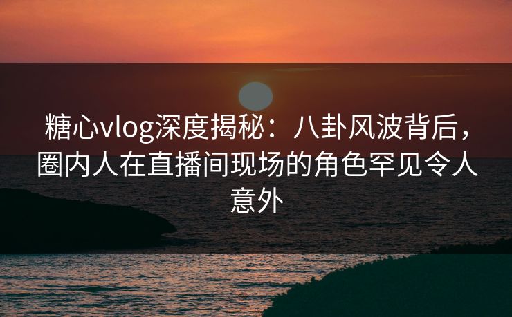 糖心vlog深度揭秘：八卦风波背后，圈内人在直播间现场的角色罕见令人意外
