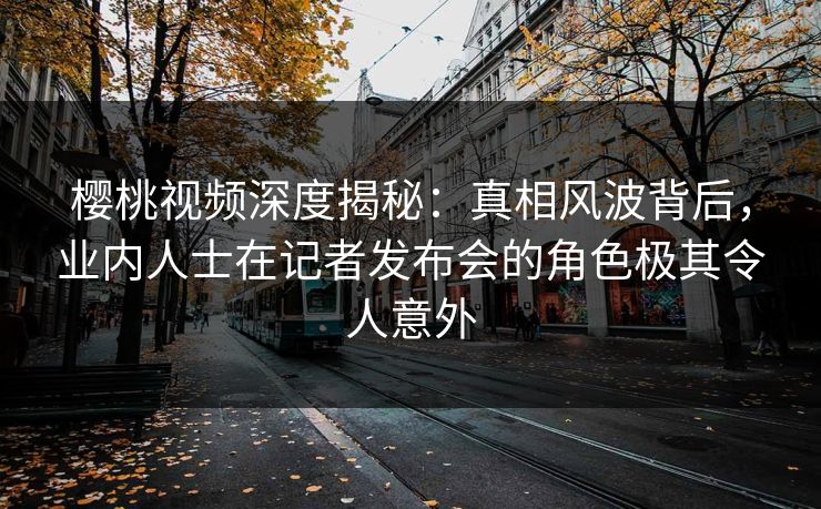 樱桃视频深度揭秘：真相风波背后，业内人士在记者发布会的角色极其令人意外