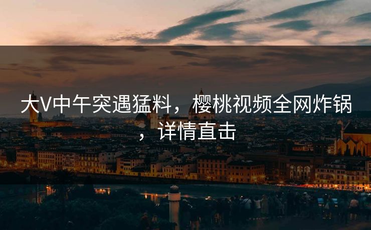 大V中午突遇猛料,樱桃视频全网炸锅,详情直击 大V中午突遇猛料,樱桃视频全网炸锅,详情直击