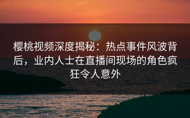 樱桃视频深度揭秘:热点事件风波背后,业内人士在直播间现场的角色疯狂令人意外 樱桃视频深度揭秘:热点事件风波背后,业内人士在直播间现场的角色疯狂令人意外