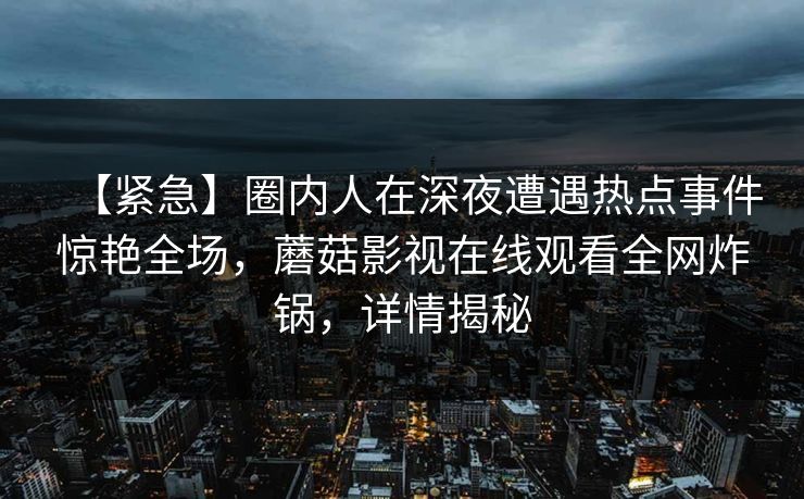 【紧急】圈内人在深夜遭遇热点事件惊艳全场,蘑菇影视在线观看全网炸锅,详情揭秘 【紧急】圈内人在深夜遭遇热点事件惊艳全场,蘑菇影视在线观看全网炸锅,详情揭秘