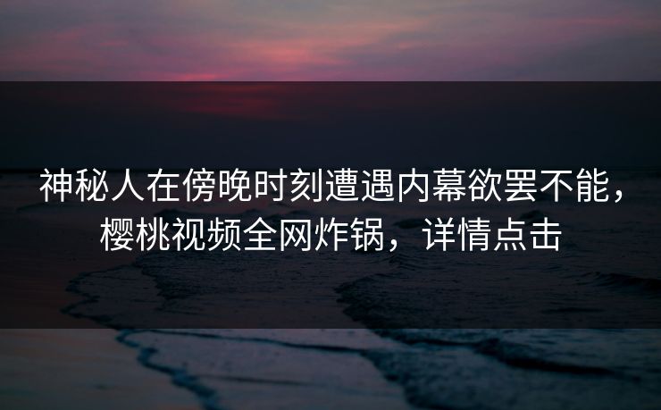 神秘人在傍晚时刻遭遇内幕欲罢不能,樱桃视频全网炸锅,详情点击 神秘人在傍晚时刻遭遇内幕欲罢不能,樱桃视频全网炸锅,详情点击