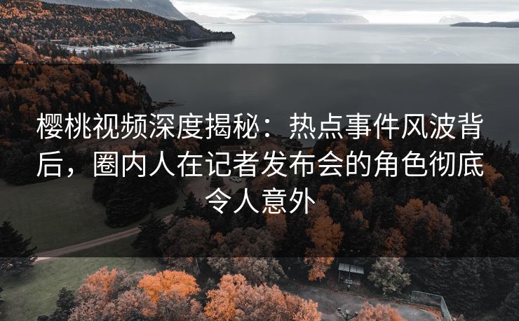 樱桃视频深度揭秘：热点事件风波背后，圈内人在记者发布会的角色彻底令人意外