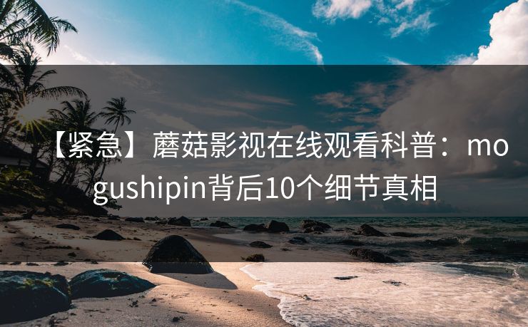 【紧急】蘑菇影视在线观看科普:mogushipin背后10个细节真相 【紧急】蘑菇影视在线观看科普:mogushipin背后10个细节真相