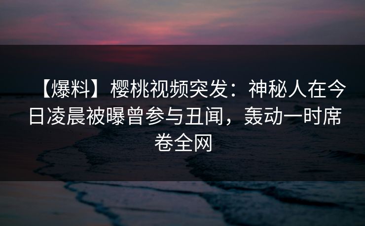 【爆料】樱桃视频突发：神秘人在今日凌晨被曝曾参与丑闻，轰动一时席卷全网