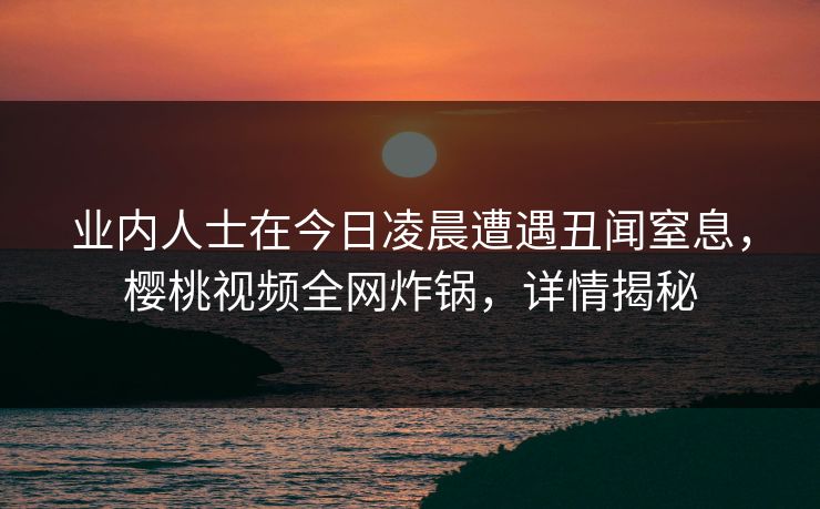 业内人士在今日凌晨遭遇丑闻窒息,樱桃视频全网炸锅,详情揭秘 业内人士在今日凌晨遭遇丑闻窒息,樱桃视频全网炸锅,详情揭秘