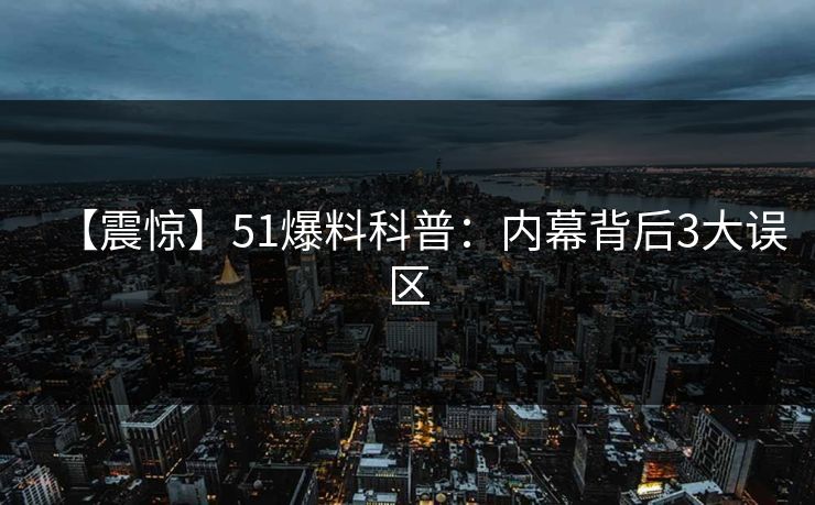 【震惊】51爆料科普：内幕背后3大误区