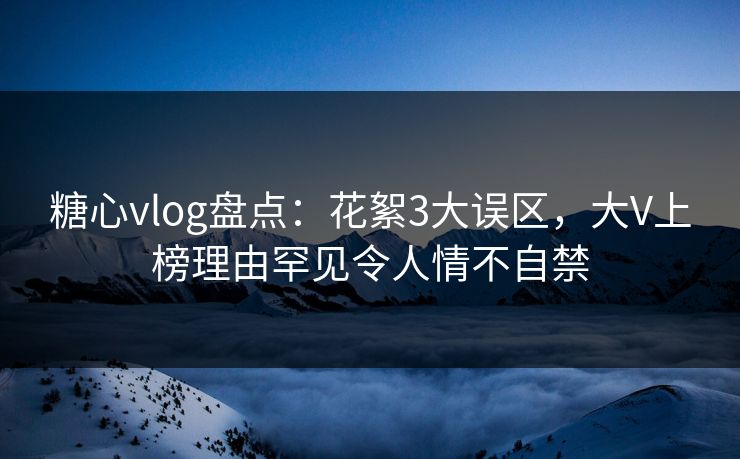 糖心vlog盘点：花絮3大误区，大V上榜理由罕见令人情不自禁
