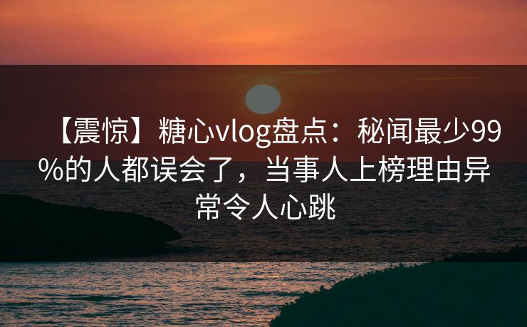 【震惊】糖心vlog盘点：秘闻最少99%的人都误会了，当事人上榜理由异常令人心跳
