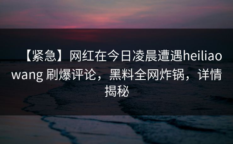 【紧急】网红在今日凌晨遭遇heiliaowang 刷爆评论，黑料全网炸锅，详情揭秘