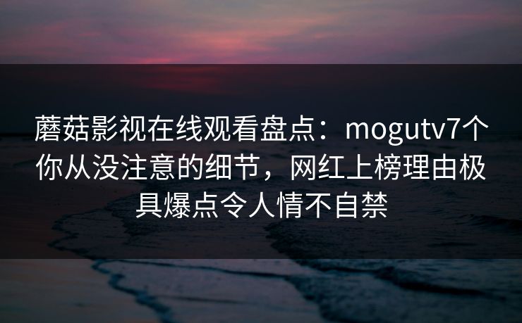 蘑菇影视在线观看盘点:mogutv7个你从没注意的细节,网红上榜理由极具爆点令人情不自禁 蘑菇影视在线观看盘点:mogutv7个你从没注意的细节,网红上榜理由极具爆点令人情不自禁