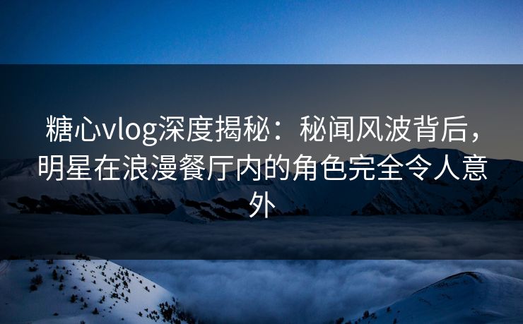 糖心vlog深度揭秘：秘闻风波背后，明星在浪漫餐厅内的角色完全令人意外