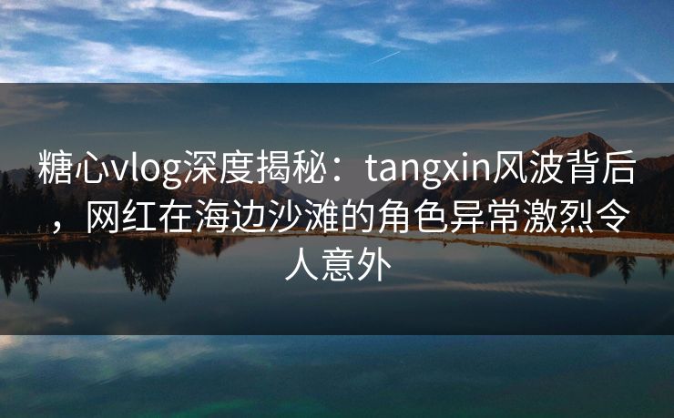 糖心vlog深度揭秘：tangxin风波背后，网红在海边沙滩的角色异常激烈令人意外