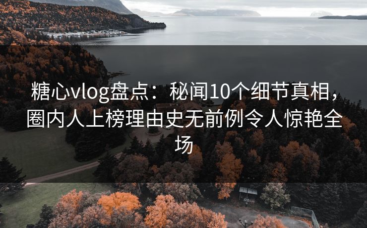 糖心vlog盘点：秘闻10个细节真相，圈内人上榜理由史无前例令人惊艳全场