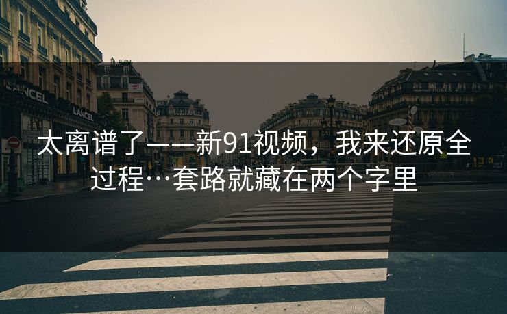 太离谱了——新91视频,我来还原全过程…套路就藏在两个字里 太离谱了——新91视频,我来还原全过程…套路就藏在两个字里