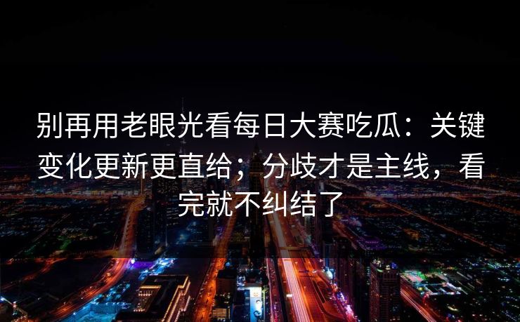 别再用老眼光看每日大赛吃瓜：关键变化更新更直给；分歧才是主线，看完就不纠结了