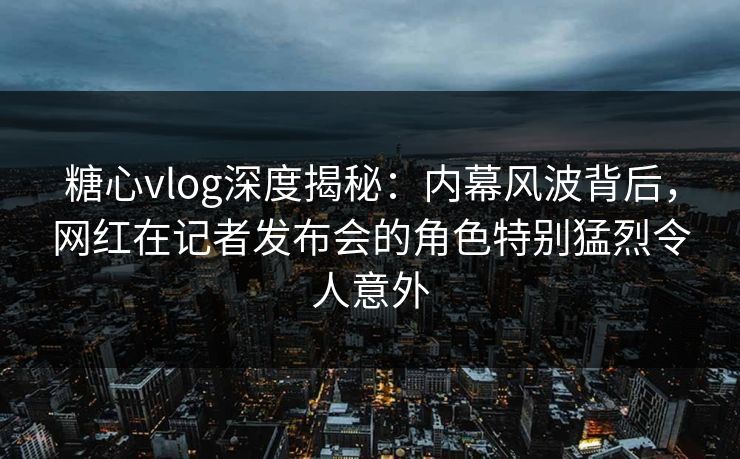糖心vlog深度揭秘：内幕风波背后，网红在记者发布会的角色特别猛烈令人意外