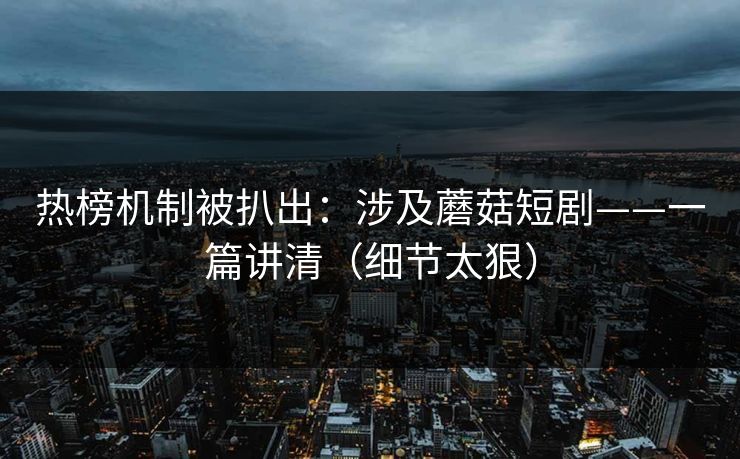 热榜机制被扒出：涉及蘑菇短剧——一篇讲清（细节太狠）