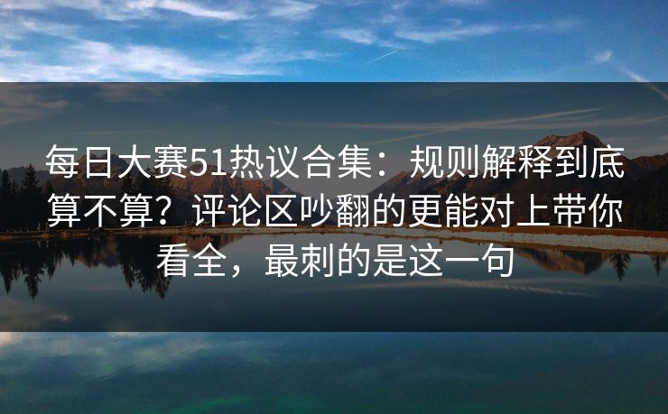 每日大赛51热议合集：规则解释到底算不算？评论区吵翻的更能对上带你看全，最刺的是这一句