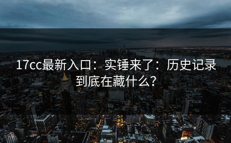 17cc最新入口：实锤来了：历史记录到底在藏什么？